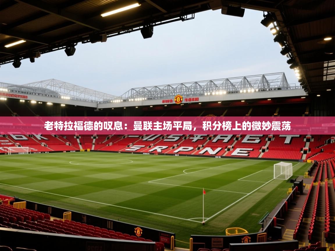 老特拉福德的叹息：曼联主场平局，积分榜上的微妙震荡  第2张